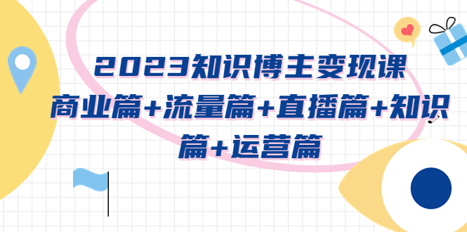 （5529期）2023知识博主变现实战进阶课：商业篇+流量篇+直播篇+知识篇+运营篇网赚项目-副业赚钱-互联网创业-资源整合华本网创