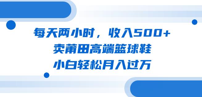 每天两小时，收入500+，卖莆田高端篮球鞋，小白轻松月入过万（教程+素材）【揭秘】网赚项目-副业赚钱-互联网创业-资源整合华本网创