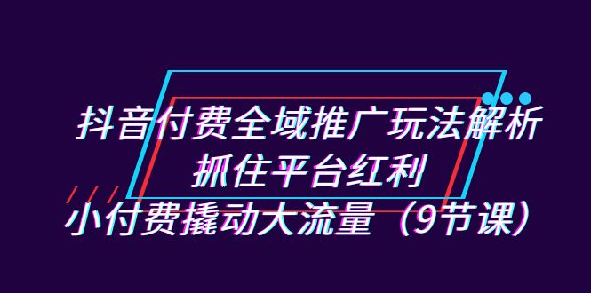 （7160期）抖音付费全域推广玩法解析：抓住平台红利，小付费撬动大流量（9节课）网赚项目-副业赚钱-互联网创业-资源整合华本网创