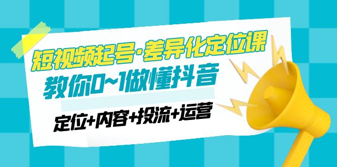 （4969期）2023短视频起号·差异化定位课：0~1做懂抖音（定位+内容+投流+运营）网赚项目-副业赚钱-互联网创业-资源整合华本网创