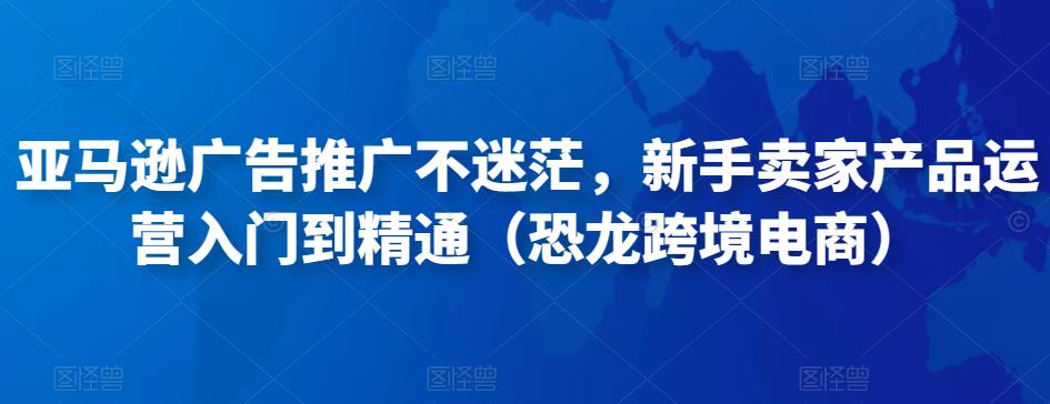 亚马逊广告推广不迷茫，新手卖家产品运营入门到精通（恐龙跨境电商）网赚项目-副业赚钱-互联网创业-资源整合华本网创