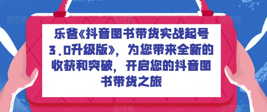 乐爸《抖音图书带货实战起号3.0升级版》，为您带来全新的收获和突破，开启您的抖音图书带货之旅网赚项目-副业赚钱-互联网创业-资源整合华本网创