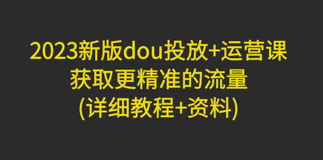 （4833期）2023新版dou投放+运营课：获取更精准的流量(详细教程+资料)无中创水印网赚项目-副业赚钱-互联网创业-资源整合华本网创