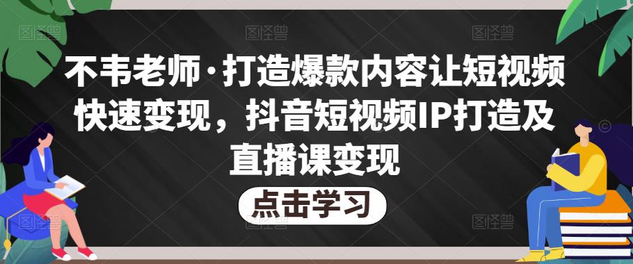 不韦老师·打造爆款内容让短视频快速变现，抖音短视频IP打造及直播课变现网赚项目-副业赚钱-互联网创业-资源整合华本网创