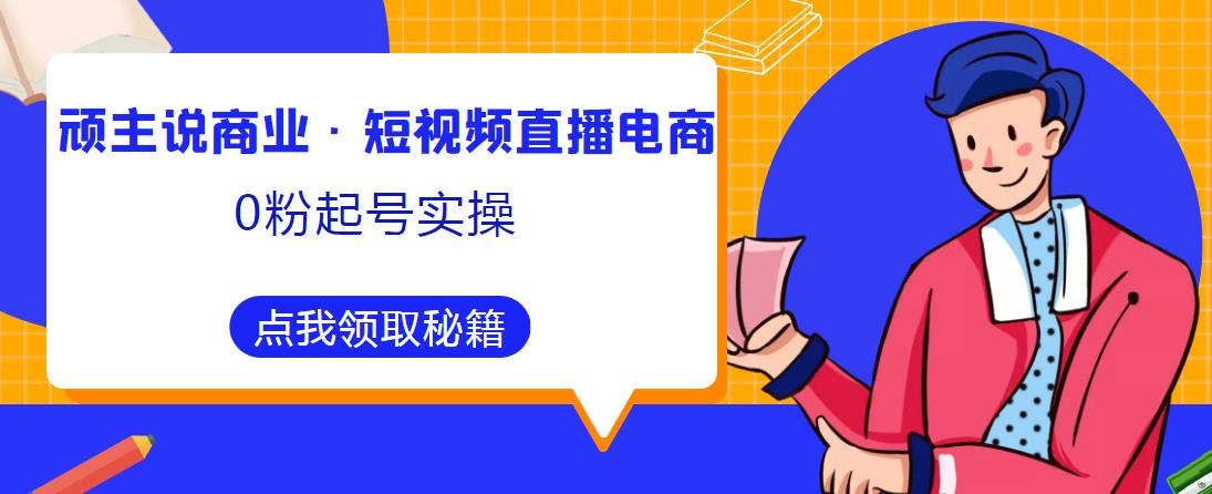 顽主说商业·短视频直播电商0粉起号实操，超800分钟超强实操干活，高效时间、快速落地拿成果网赚项目-副业赚钱-互联网创业-资源整合华本网创