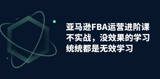 （7217期）亚马逊-FBA运营进阶课，不实战，没效果的学习，统统都是无效学习网赚项目-副业赚钱-互联网创业-资源整合华本网创