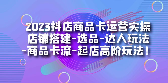 2023抖店商品卡运营实操：店铺搭建-选品-达人玩法-商品卡流-起店高阶玩玩网赚项目-副业赚钱-互联网创业-资源整合华本网创