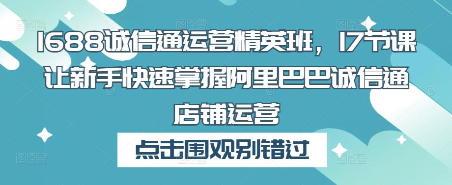 1688诚信通运营精英班，17节课让新手快速掌握阿里巴巴诚信通店铺运营网赚项目-副业赚钱-互联网创业-资源整合华本网创