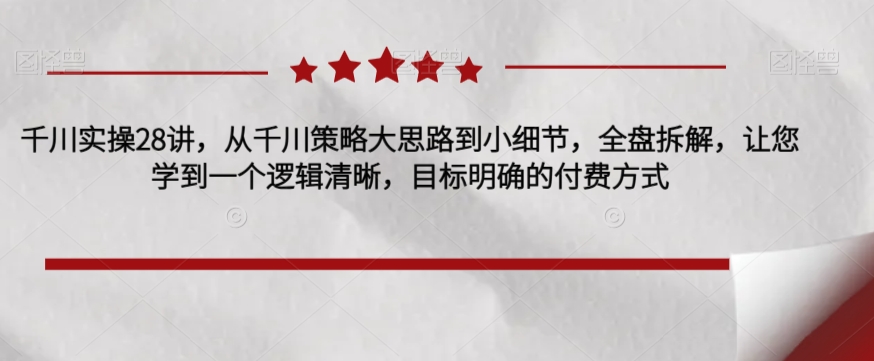 千川实操28讲，从千川策略大思路到小细节，全盘拆解，让您学到一个逻辑清晰，目标明确的付费方式网赚项目-副业赚钱-互联网创业-资源整合华本网创