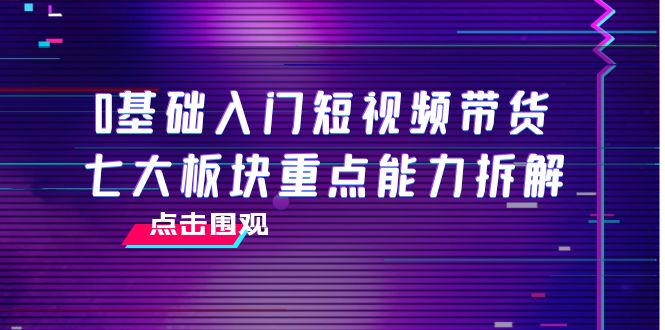 0基础入门短视频带货，七大板块重点能力拆解，7节精品课4小时干货网赚项目-副业赚钱-互联网创业-资源整合华本网创