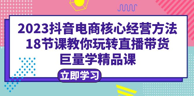 （6309期）2023抖音电商核心经营方法：18节课教你玩转直播带货，巨量学精品课网赚项目-副业赚钱-互联网创业-资源整合华本网创