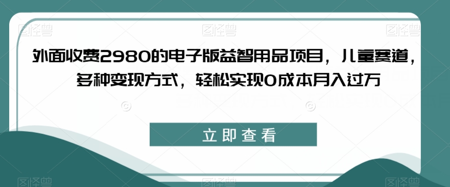 外面收费2980的电子版益智用品项目，儿童赛道，多种变现方式，轻松实现0成本月入过万【揭秘】网赚项目-副业赚钱-互联网创业-资源整合华本网创