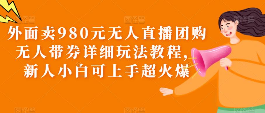 （6086期）外面卖980元无人直播团购无人带券详细玩法教程，新人小白可上手超火爆网赚项目-副业赚钱-互联网创业-资源整合华本网创