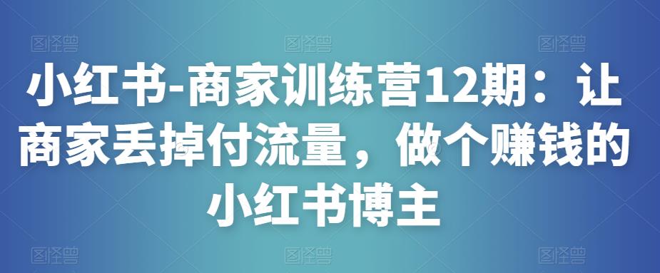 小红书-商家训练营12期：让商家丢掉付流量，做个赚钱的小红书博主网赚项目-副业赚钱-互联网创业-资源整合华本网创