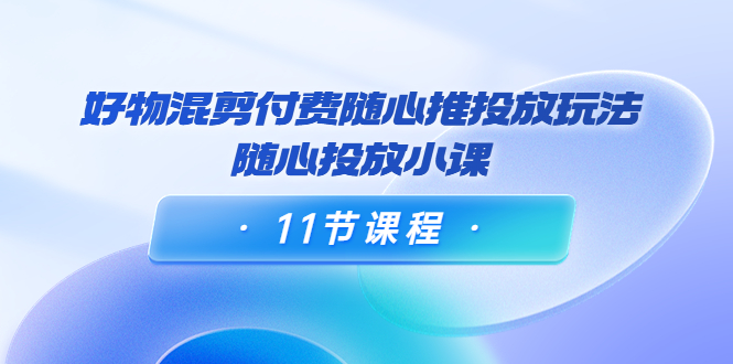 好物混剪付费随心推投放玩法，随心投放小课（11节课程）网赚项目-副业赚钱-互联网创业-资源整合华本网创