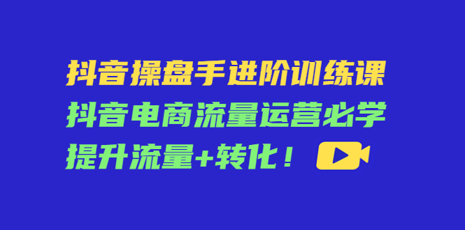 （4327期）抖音操盘手进阶训练课：抖音电商流量运营必学，提升流量+转化！网赚项目-副业赚钱-互联网创业-资源整合华本网创