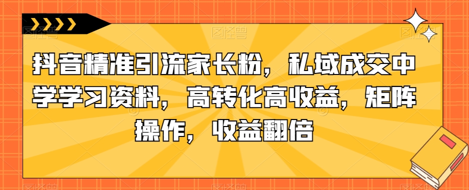 抖音精准引流家长粉，私域成交中学学习资料，高转化高收益，矩阵操作，收益翻倍【揭秘】网赚项目-副业赚钱-互联网创业-资源整合华本网创