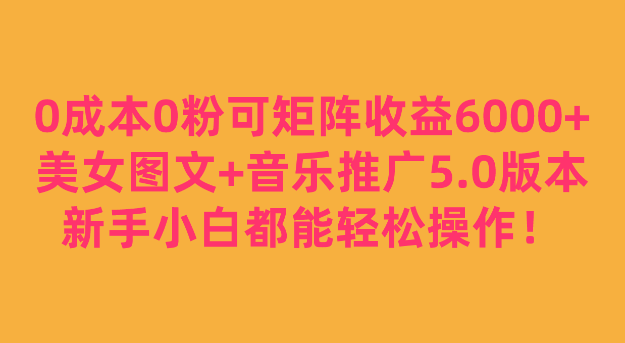 0成本0粉可矩阵月收益6000+，美女图文+音乐推广5.0版本，新手小白都能轻松操作！网赚项目-副业赚钱-互联网创业-资源整合华本网创